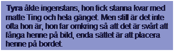 Textruta: Tyra kte ingenstans, hon fick stanna kvar med matte Ting och hela gnget. Men still r det inte ofta hon r, hon far omkring s att det r svrt att fnga henne p bild, enda sttet r att placera henne p bordet.
 
