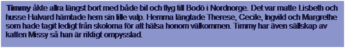Textruta: Timmy kte allra lngst bort med bde bil och flyg till Bod i Nordnorge. Det var matte Lisbeth och husse Halvard hmtade hem sin lille valp. Hemma lngtade Therese, Cecile, Ingvild och Margrethe som hade tagit ledigt frn skolorna fr att hlsa honom vlkommen. Timmy har ven sllskap av katten Missy s han r riktigt ompysslad.
 
